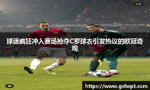 球迷疯狂冲入赛场抢夺C罗球衣引发热议的欧冠奇观