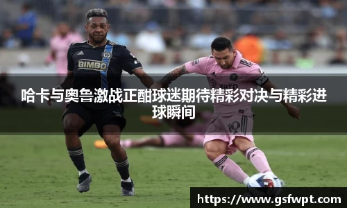 哈卡与奥鲁激战正酣球迷期待精彩对决与精彩进球瞬间