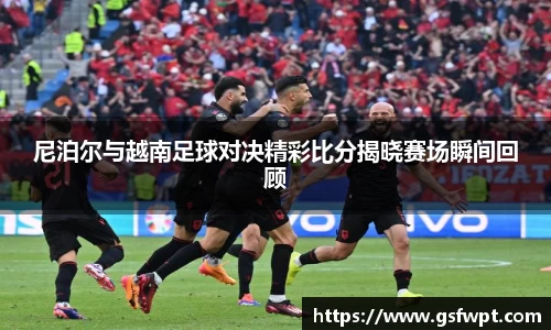 尼泊尔与越南足球对决精彩比分揭晓赛场瞬间回顾